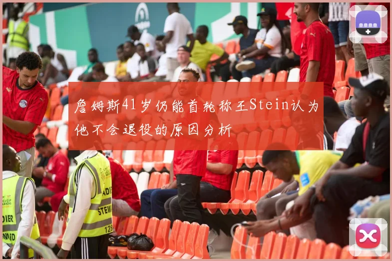 詹姆斯41岁仍能首轮称王Stein认为他不会退役的原因分析