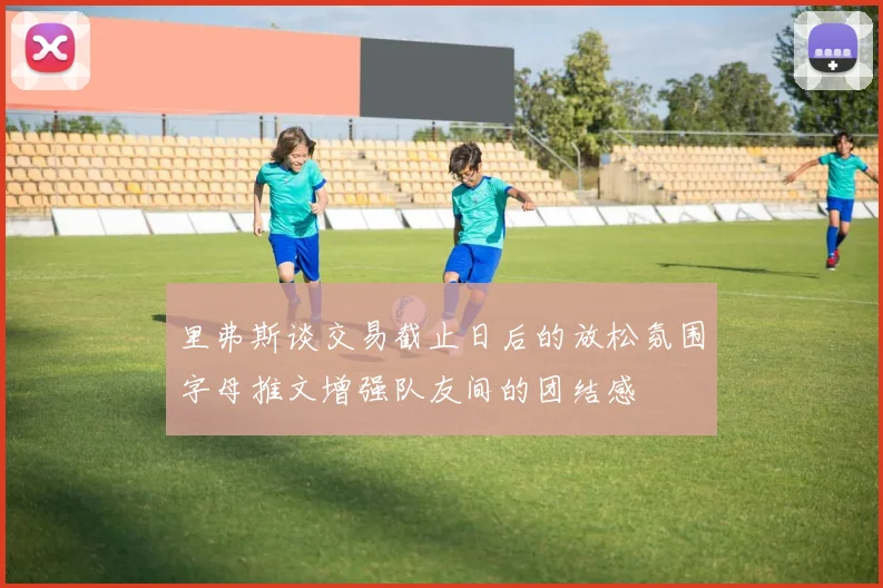 里弗斯谈交易截止日后的放松氛围字母推文增强队友间的团结感
