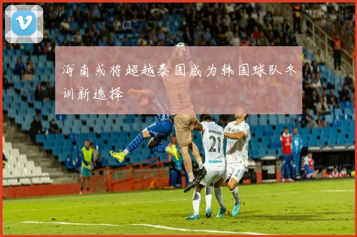 海南或将超越泰国成为韩国球队冬训新选择