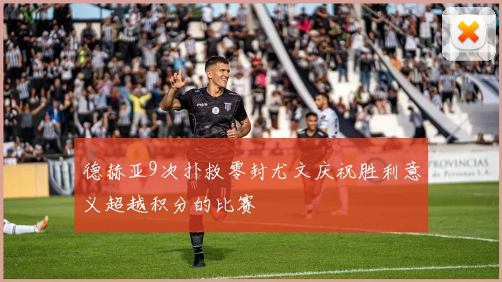 德赫亚9次扑救零封尤文庆祝胜利意义超越积分的比赛