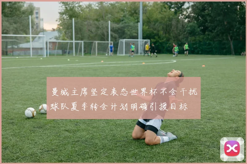 曼城主席坚定表态世界杯不会干扰球队夏季转会计划明确引援目标