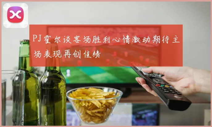 PJ霍尔谈客场胜利心情激动期待主场表现再创佳绩