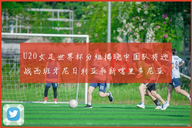 U20女足世界杯分组揭晓中国队将迎战西班牙尼日利亚和新喀里多尼亚
