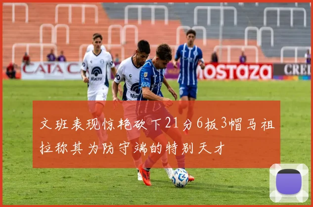 文班表现惊艳砍下21分6板3帽马祖拉称其为防守端的特别天才
