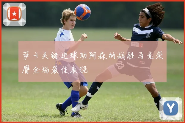 萨卡关键进球助阿森纳战胜马竞荣膺全场最佳表现