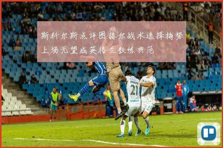 斯科尔斯点评图赫尔战术选择梅努上场无望成英格兰教练典范