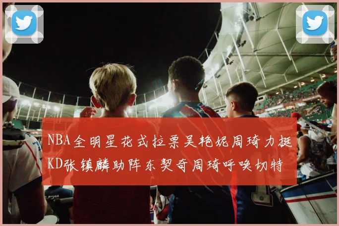 NBA全明星花式拉票吴艳妮周琦力挺KD张镇麟助阵东契奇周琦呼唤切特共襄盛举