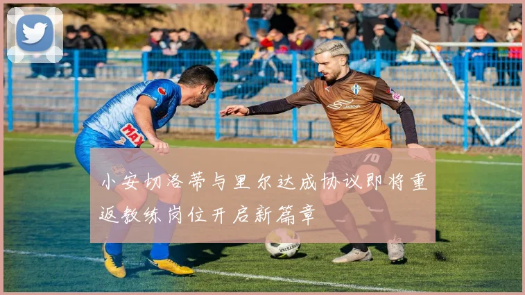 小安切洛蒂与里尔达成协议即将重返教练岗位开启新篇章