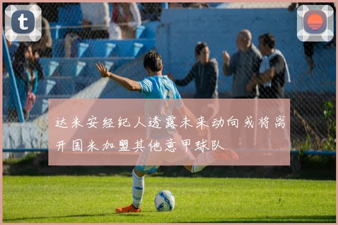 达米安经纪人透露未来动向或将离开国米加盟其他意甲球队