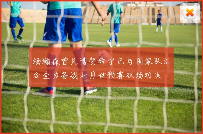 杨瀚森曾凡博贺希宁已与国家队汇合全力备战七月世预赛双场对决