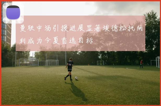 曼联中场引援进展显著埃德松托纳利成为今夏首选目标