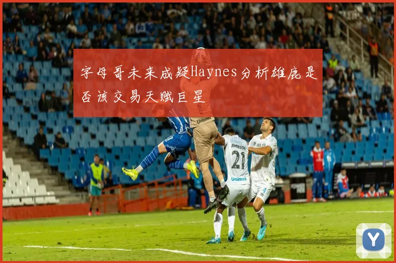 字母哥未来成疑Haynes分析雄鹿是否该交易天赋巨星