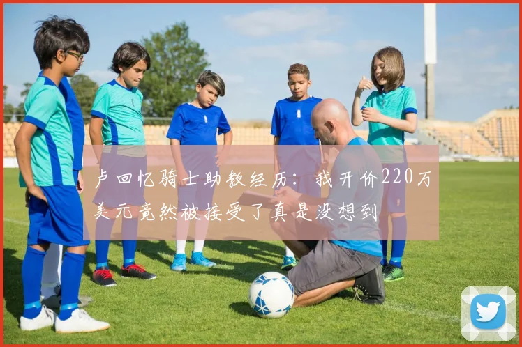 卢回忆骑士助教经历：我开价220万美元竟然被接受了真是没想到