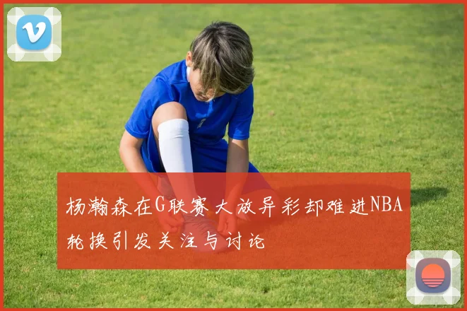 杨瀚森在G联赛大放异彩却难进NBA轮换引发关注与讨论