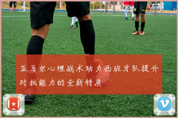 亚马尔心理战术助力西班牙队提升对抗能力的全新特质