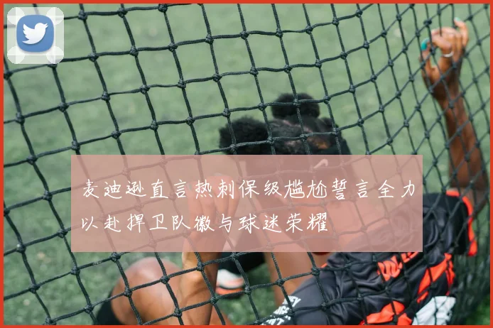 麦迪逊直言热刺保级尴尬誓言全力以赴捍卫队徽与球迷荣耀