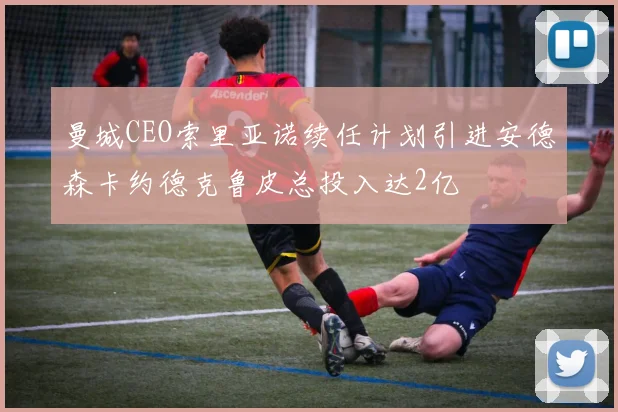 曼城CEO索里亚诺续任计划引进安德森卡约德克鲁皮总投入达2亿