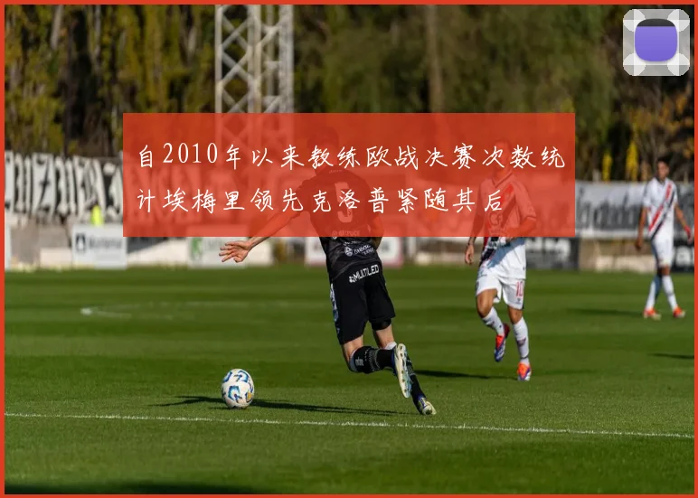 自2010年以来教练欧战决赛次数统计埃梅里领先克洛普紧随其后