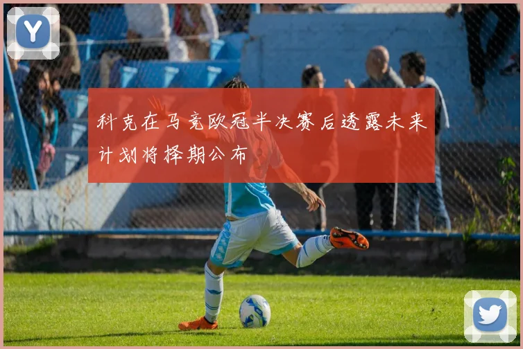 科克在马竞欧冠半决赛后透露未来计划将择期公布