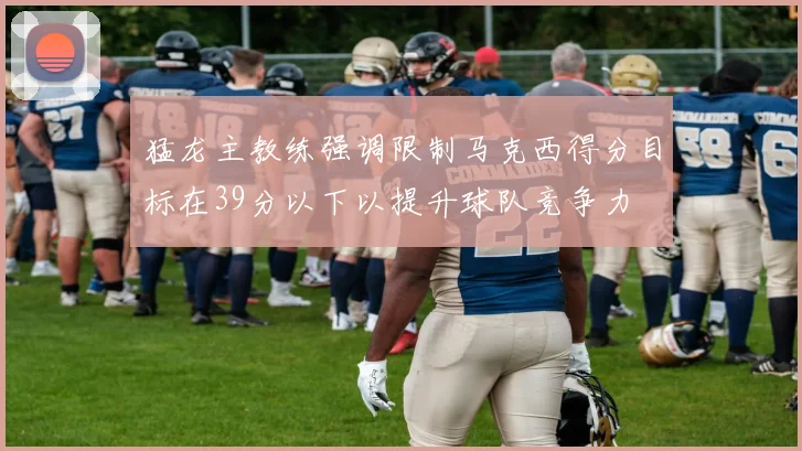 猛龙主教练强调限制马克西得分目标在39分以下以提升球队竞争力