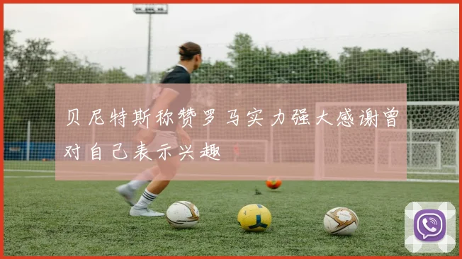 贝尼特斯称赞罗马实力强大感谢曾对自己表示兴趣
