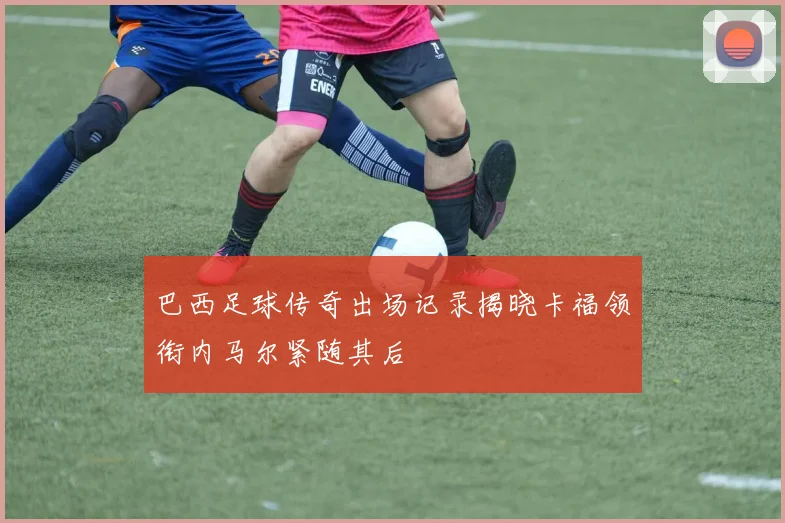 巴西足球传奇出场记录揭晓卡福领衔内马尔紧随其后