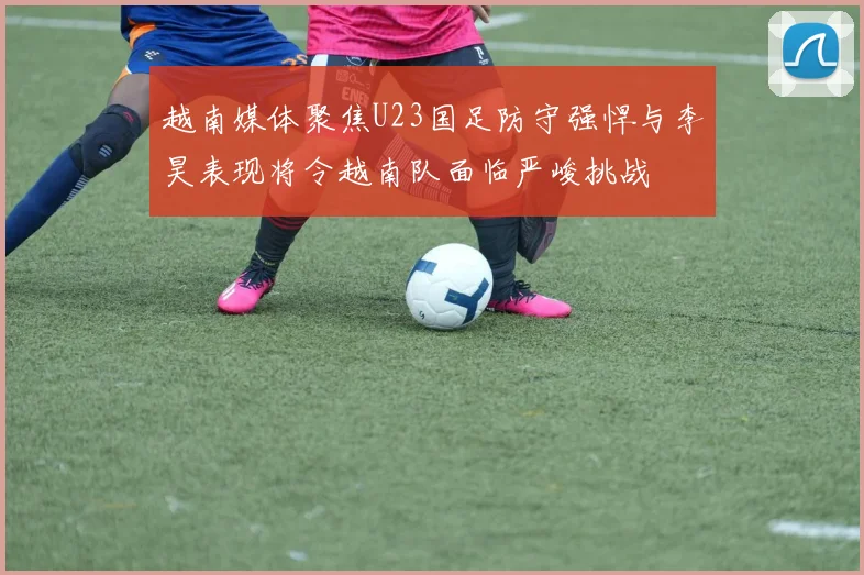 越南媒体聚焦U23国足防守强悍与李昊表现将令越南队面临严峻挑战